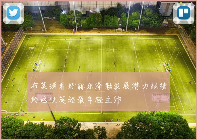 布莱顿看好赫尔泽勒发展潜力拟续约这位英超最年轻主帅