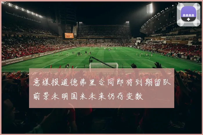 意媒报道德弗里合同即将到期留队前景未明国米未来仍存变数