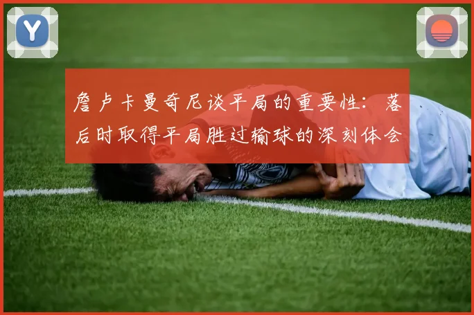 詹卢卡曼奇尼谈平局的重要性：落后时取得平局胜过输球的深刻体会