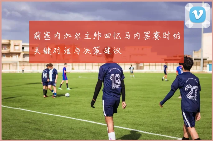 前塞内加尔主帅回忆马内罢赛时的关键对话与决策建议