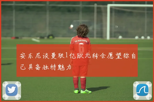 安东尼谈曼联1亿欧元转会愿望称自己具备独特魅力