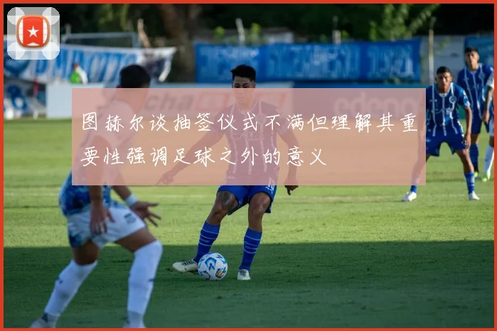 图赫尔谈抽签仪式不满但理解其重要性强调足球之外的意义