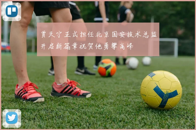 贾天宁正式担任北京国安技术总监开启新篇章祝贺他勇攀高峰