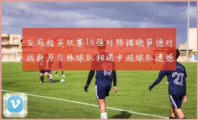 亚冠精英联赛16强对阵揭晓萨德对战新月日韩球队相遇中超球队遗憾出局
