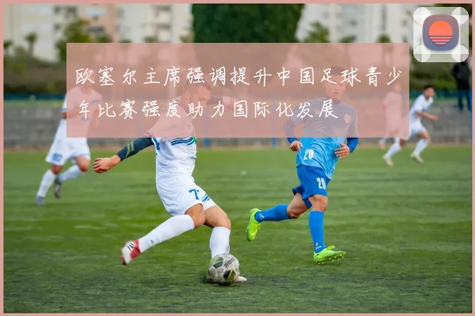 欧塞尔主席强调提升中国足球青少年比赛强度助力国际化发展