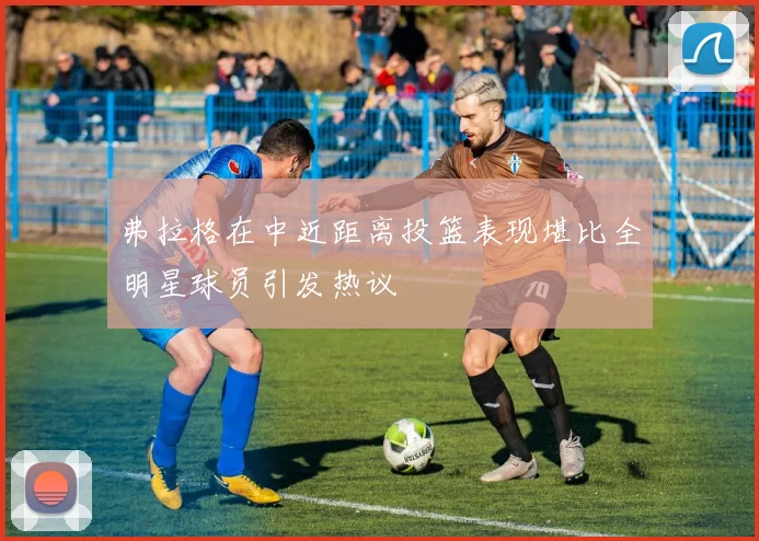 弗拉格在中近距离投篮表现堪比全明星球员引发热议
