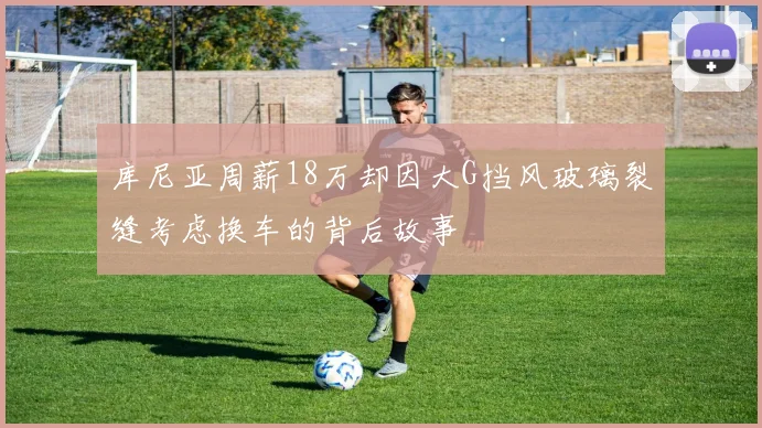 库尼亚周薪18万却因大G挡风玻璃裂缝考虑换车的背后故事