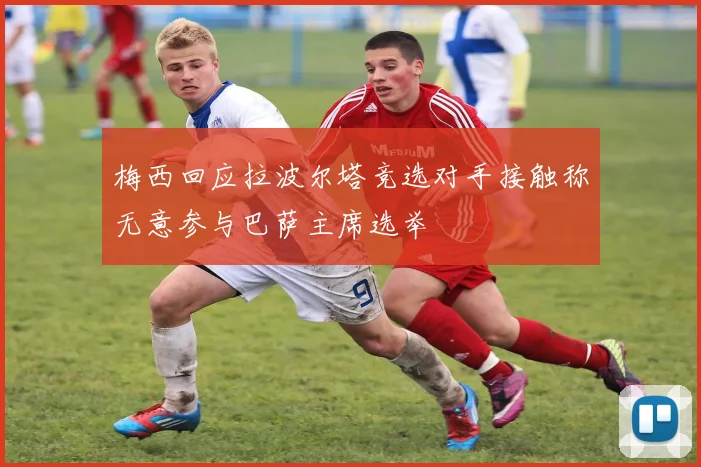 梅西回应拉波尔塔竞选对手接触称无意参与巴萨主席选举
