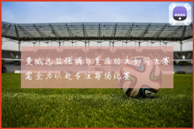 曼城总监强调与皇马对决如同决赛需全力以赴专注每场比赛