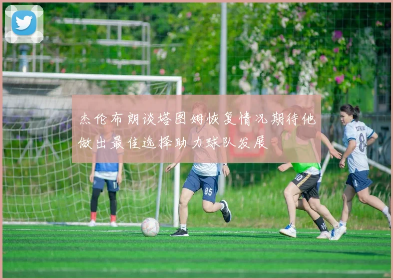 杰伦布朗谈塔图姆恢复情况期待他做出最佳选择助力球队发展