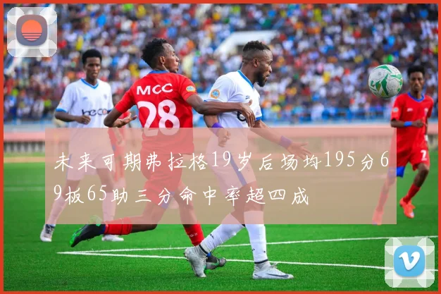 未来可期弗拉格19岁后场均195分69板65助三分命中率超四成