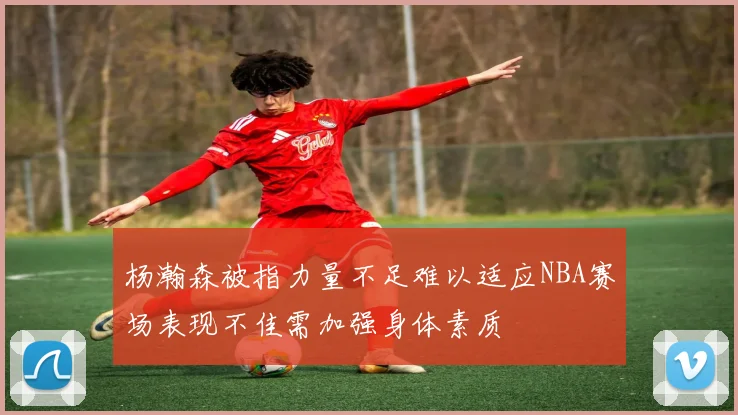 杨瀚森被指力量不足难以适应NBA赛场表现不佳需加强身体素质