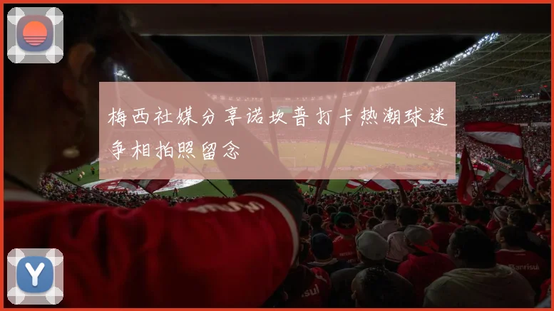 梅西社媒分享诺坎普打卡热潮球迷争相拍照留念