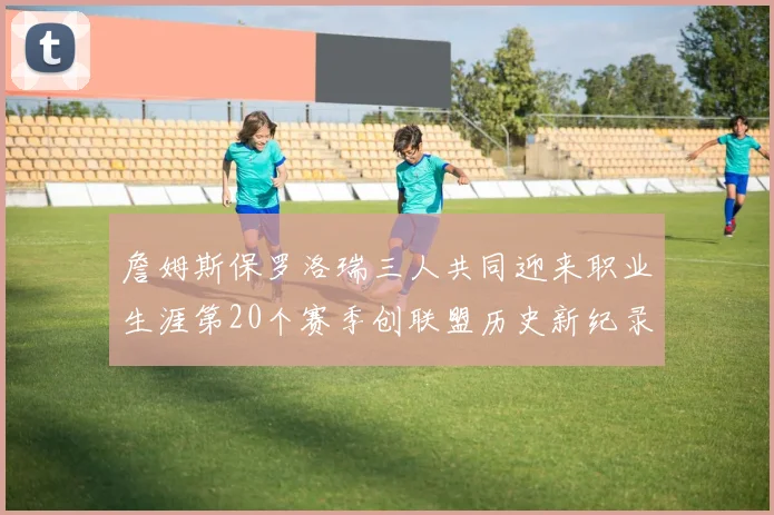 詹姆斯保罗洛瑞三人共同迎来职业生涯第20个赛季创联盟历史新纪录
