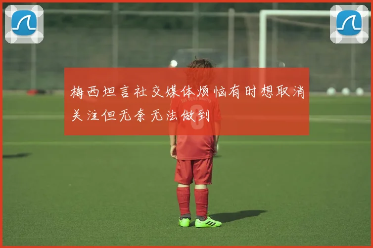 梅西坦言社交媒体烦恼有时想取消关注但无奈无法做到