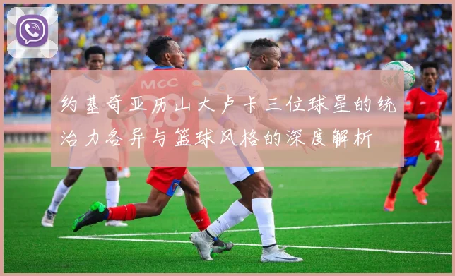 约基奇亚历山大卢卡三位球星的统治力各异与篮球风格的深度解析