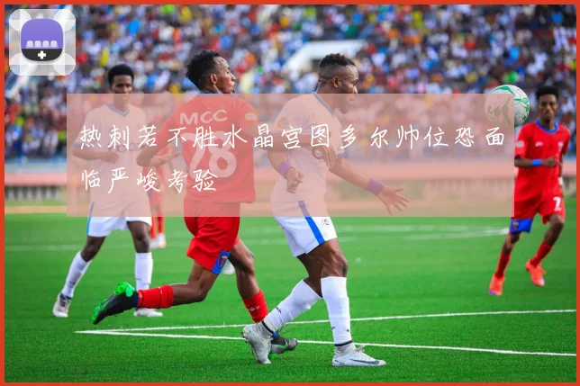 热刺若不胜水晶宫图多尔帅位恐面临严峻考验